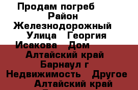 Продам погреб *** › Район ­ Железнодорожный › Улица ­ Георгия Исакова › Дом ­ 107 - Алтайский край, Барнаул г. Недвижимость » Другое   . Алтайский край,Барнаул г.